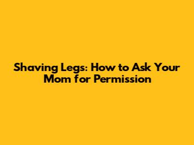 Shaving Legs: How to Ask Your Mom for Permission