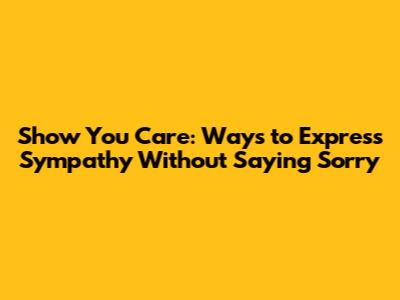 Show You Care: Ways to Express Sympathy Without Saying Sorry