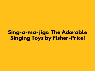 Sing-a-ma-jigs: The Adorable Singing Toys by Fisher-Price!