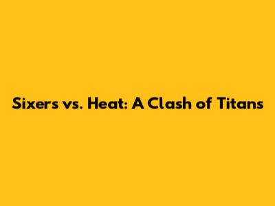 Sixers vs. Heat: A Clash of Titans