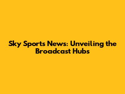 Sky Sports News: Unveiling the Broadcast Hubs
