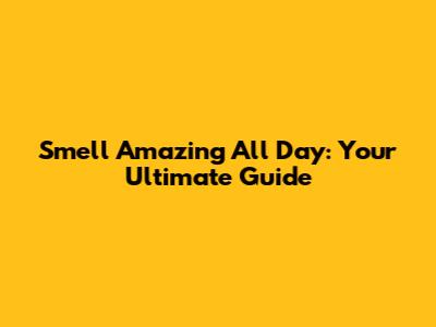 Smell Amazing All Day: Your Ultimate Guide