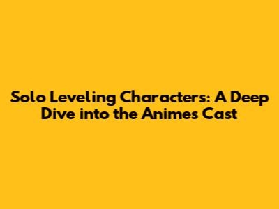 Solo Leveling Characters: A Deep Dive into the Anime's Cast