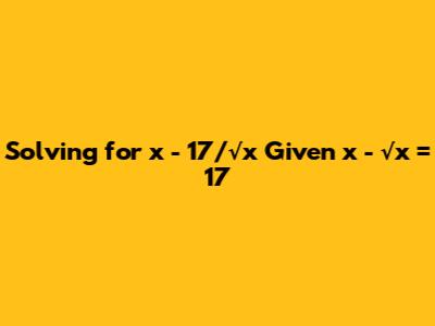 Solving for x - 17/√x Given x - √x = 17