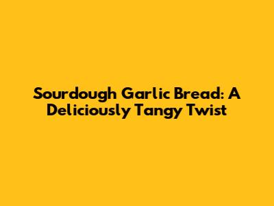 Sourdough Garlic Bread: A Deliciously Tangy Twist