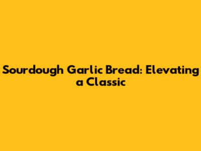 Sourdough Garlic Bread: Elevating a Classic