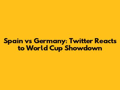 Spain vs Germany: Twitter Reacts to World Cup Showdown