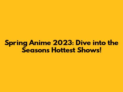 Spring Anime 2023: Dive into the Season's Hottest Shows!
