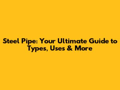 Steel Pipe: Your Ultimate Guide to Types, Uses & More