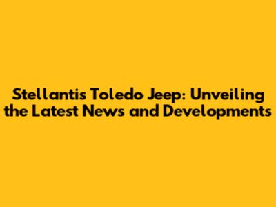 Stellantis Toledo Jeep: Unveiling the Latest News and Developments