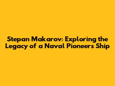 Stepan Makarov: Exploring the Legacy of a Naval Pioneer's Ship