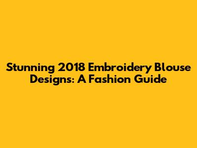 Stunning 2018 Embroidery Blouse Designs: A Fashion Guide