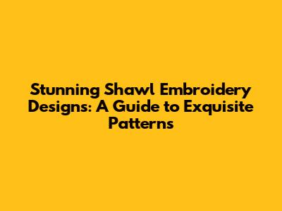 Stunning Shawl Embroidery Designs: A Guide to Exquisite Patterns