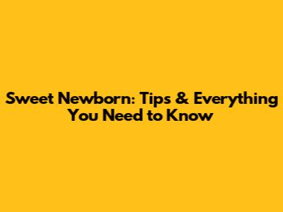 Sweet Newborn: Tips & Everything You Need to Know