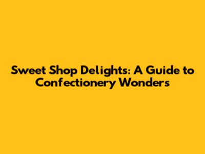 Sweet Shop Delights: A Guide to Confectionery Wonders