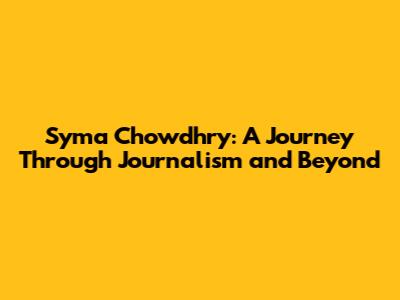 Syma Chowdhry: A Journey Through Journalism and Beyond