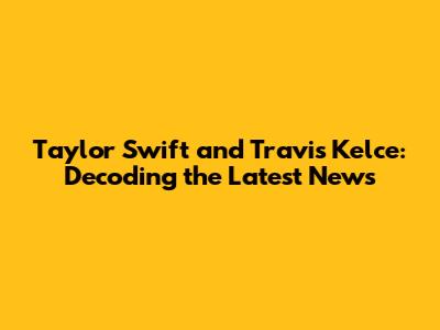 Taylor Swift and Travis Kelce: Decoding the Latest News