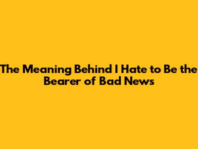 The Meaning Behind "I Hate to Be the Bearer of Bad News"