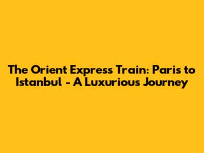 The Orient Express Train: Paris to Istanbul - A Luxurious Journey