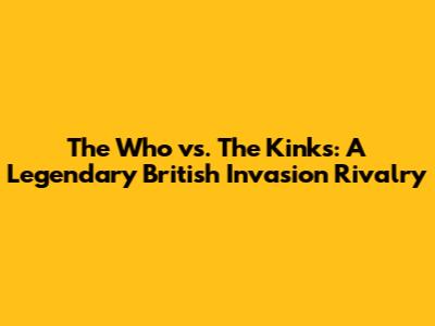 The Who vs. The Kinks: A Legendary British Invasion Rivalry