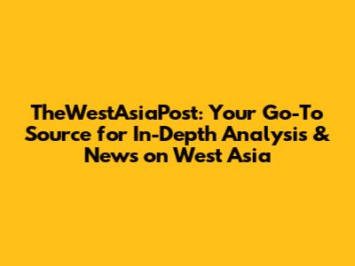 TheWestAsiaPost: Your Go-To Source for In-Depth Analysis & News on West Asia