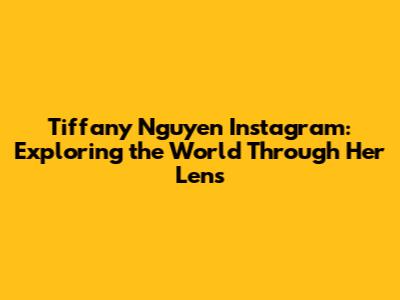 Tiffany Nguyen Instagram: Exploring the World Through Her Lens