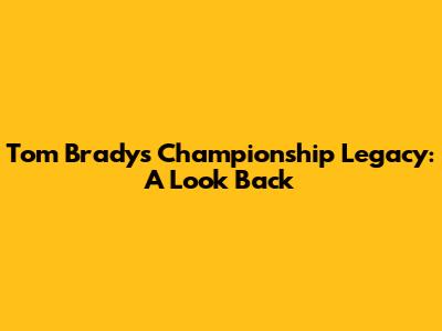 Tom Brady's Championship Legacy: A Look Back