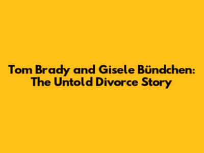 Tom Brady and Gisele Bündchen: The Untold Divorce Story