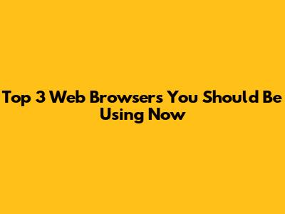 Top 3 Web Browsers You Should Be Using Now