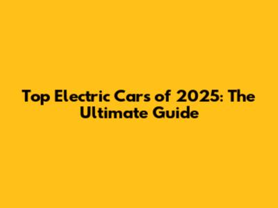 Top Electric Cars of 2025: The Ultimate Guide
