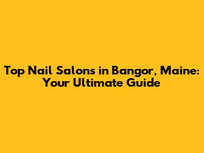 Top Nail Salons in Bangor, Maine: Your Ultimate Guide