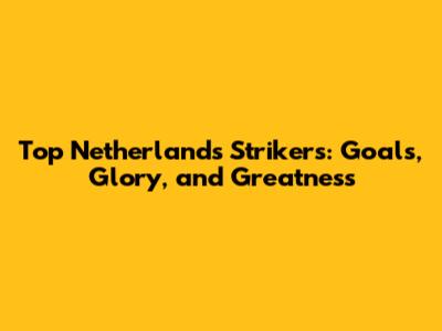 Top Netherlands Strikers: Goals, Glory, and Greatness