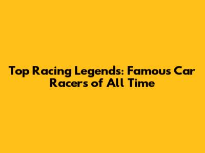 Top Racing Legends: Famous Car Racers of All Time