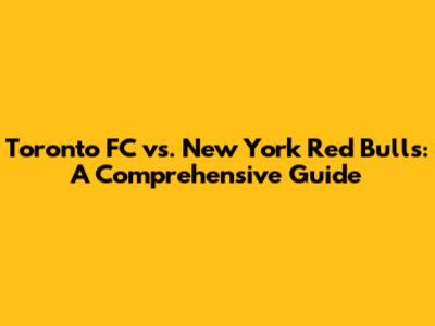Toronto FC vs. New York Red Bulls: A Comprehensive Guide