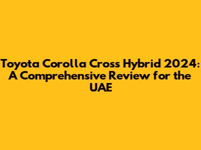 Toyota Corolla Cross Hybrid 2024: A Comprehensive Review for the UAE