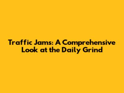 Traffic Jams: A Comprehensive Look at the Daily Grind