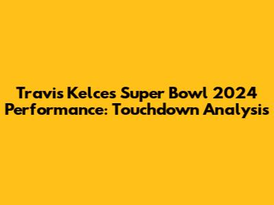 Travis Kelce's Super Bowl 2024 Performance: Touchdown Analysis