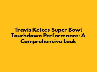 Travis Kelce's Super Bowl Touchdown Performance: A Comprehensive Look