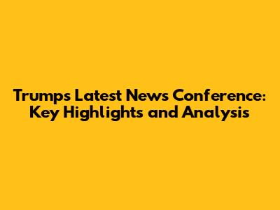 Trump's Latest News Conference: Key Highlights and Analysis