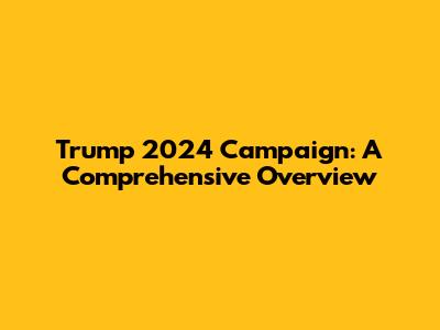 Trump 2024 Campaign: A Comprehensive Overview