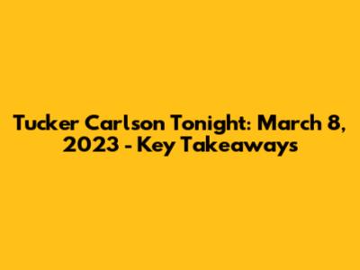 Tucker Carlson Tonight: March 8, 2023 - Key Takeaways
