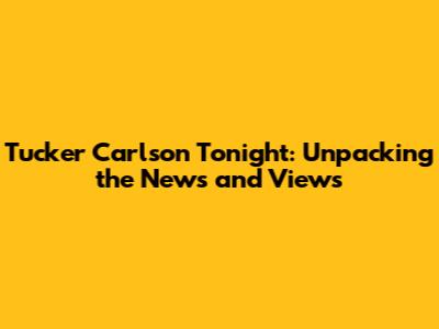 Tucker Carlson Tonight: Unpacking the News and Views
