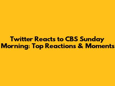 Twitter Reacts to CBS Sunday Morning: Top Reactions & Moments