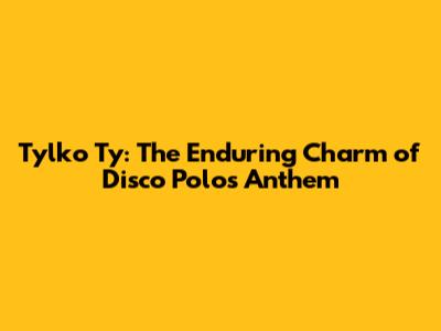Tylko Ty: The Enduring Charm of Disco Polo's Anthem