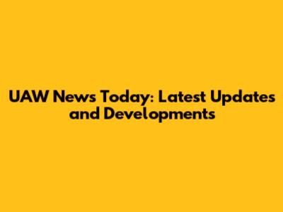 UAW News Today: Latest Updates and Developments