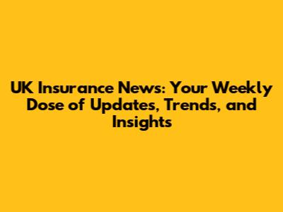 UK Insurance News: Your Weekly Dose of Updates, Trends, and Insights