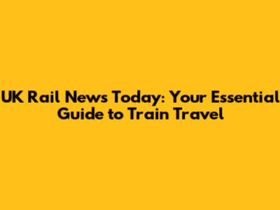 UK Rail News Today: Your Essential Guide to Train Travel