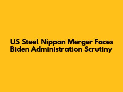 US Steel Nippon Merger Faces Biden Administration Scrutiny