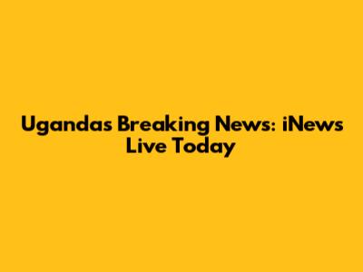 Uganda's Breaking News: iNews Live Today