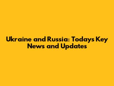 Ukraine and Russia: Today's Key News and Updates